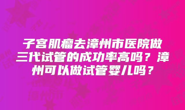 子宫肌瘤去漳州市医院做三代试管的成功率高吗?漳州可以做试管婴儿吗?