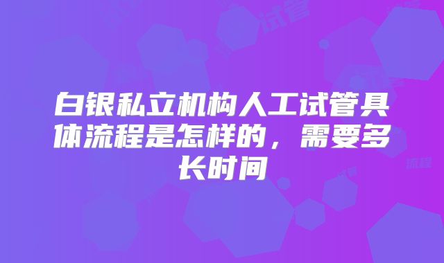 白银私立机构人工试管具体流程是怎样的,需要多长时间