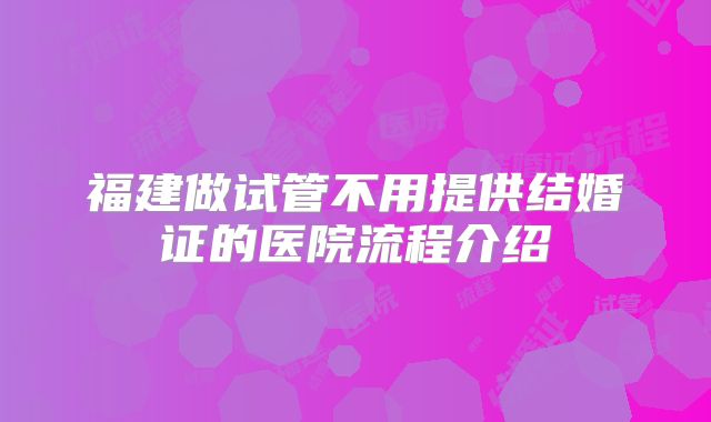 福建做试管不用提供结婚证的医院流程介绍