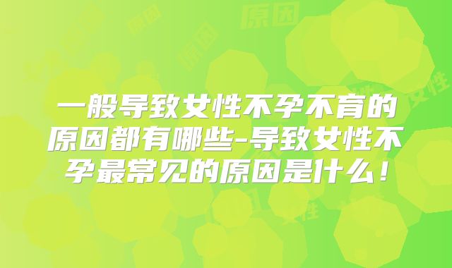 一般导致女性不孕不育的原因都有哪些-导致女性不孕最常见的原因是什么!
