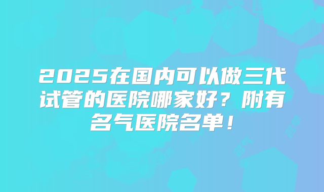 2025在国内可以做三代试管的医院哪家好？附有名气医院名单！