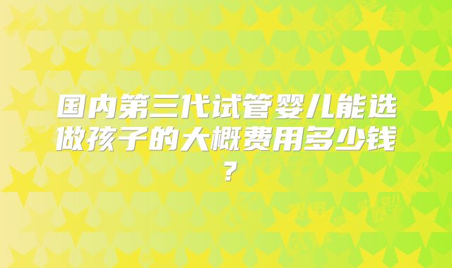 国内第三代试管婴儿能选做孩子的大概费用多少钱?