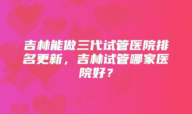 吉林能做三代试管医院排名更新，吉林试管哪家医院好？