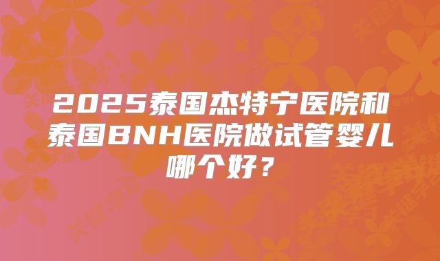 2025泰国杰特宁医院和泰国BNH医院做试管婴儿哪个好?