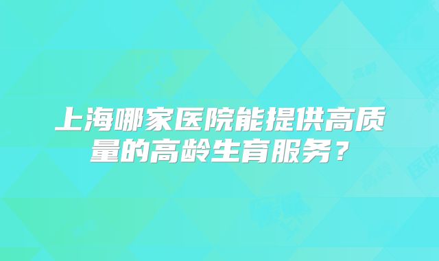 上海哪家医院能提供高质量的高龄生育服务?