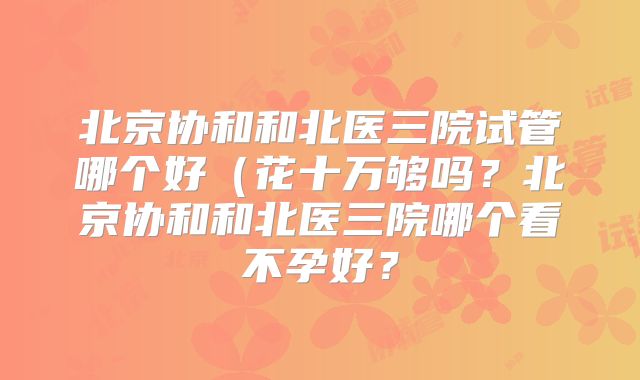 北京协和和北医三院试管哪个好（花十万够吗？北京协和和北医三院哪个看不孕好？