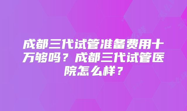 成都三代试管准备费用十万够吗？成都三代试管医院怎么样？