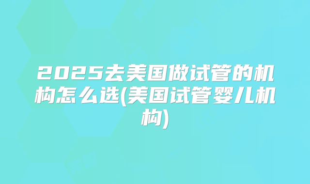 2025去美国做试管的机构怎么选(美国试管婴儿机构)