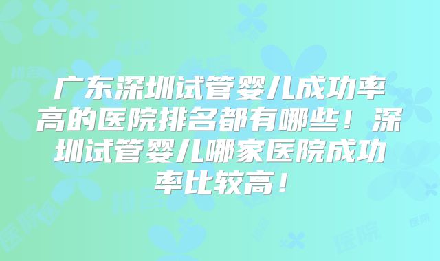 广东深圳试管婴儿成功率高的医院排名都有哪些！深圳试管婴儿哪家医院成功率比较高！
