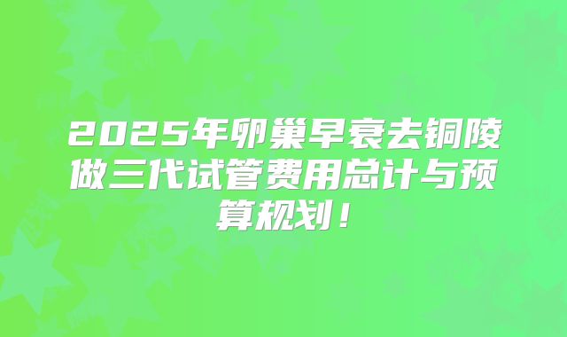 2025年卵巢早衰去铜陵做三代试管费用总计与预算规划！