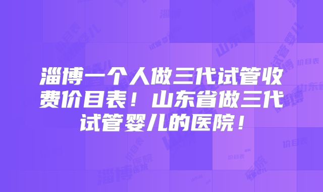 淄博一个人做三代试管收费价目表！山东省做三代试管婴儿的医院！