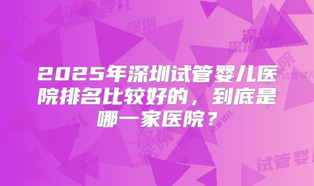 2025年深圳试管婴儿医院排名比较好的,到底是哪一家医院?