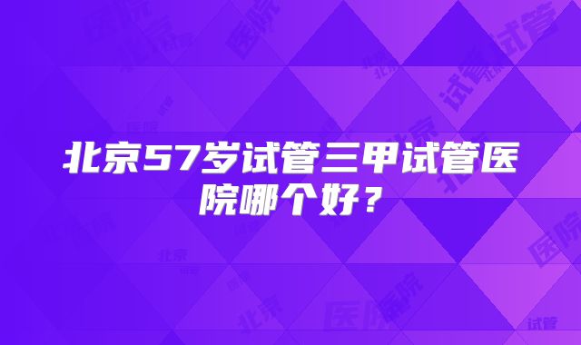 北京57岁试管三甲试管医院哪个好？
