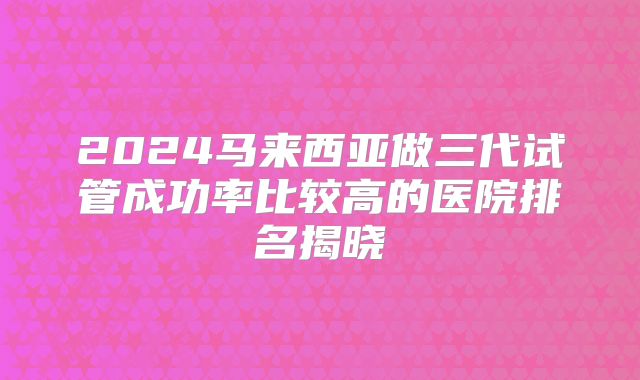 2024马来西亚做三代试管成功率比较高的医院排名揭晓