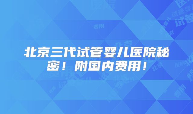 北京三代试管婴儿医院秘密！附国内费用！