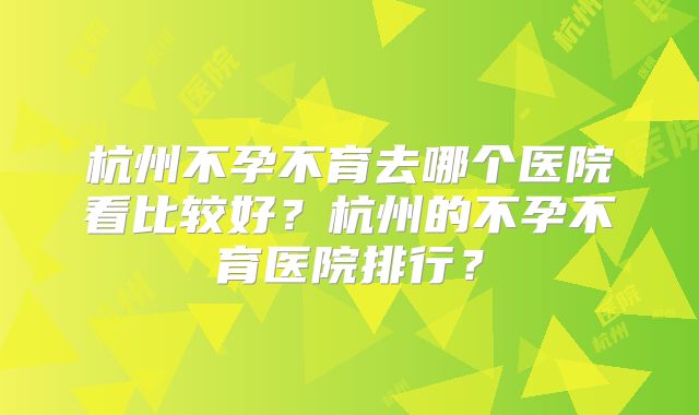 杭州不孕不育去哪个医院看比较好?杭州的不孕不育医院排行?