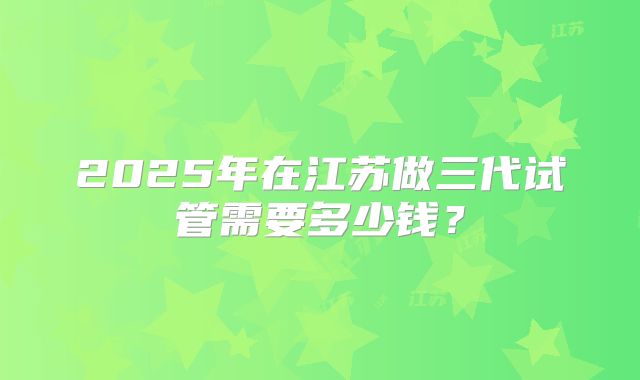 2025年在江苏做三代试管需要多少钱？