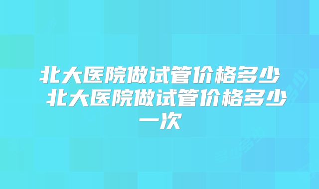 北大医院做试管价格多少 北大医院做试管价格多少一次