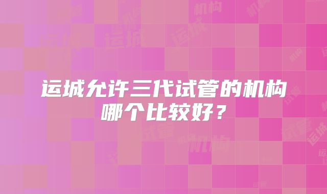 运城允许三代试管的机构哪个比较好？