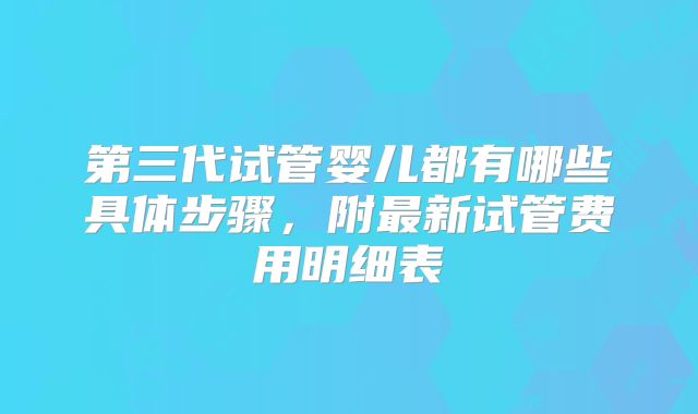 第三代试管婴儿都有哪些具体步骤，附最新试管费用明细表