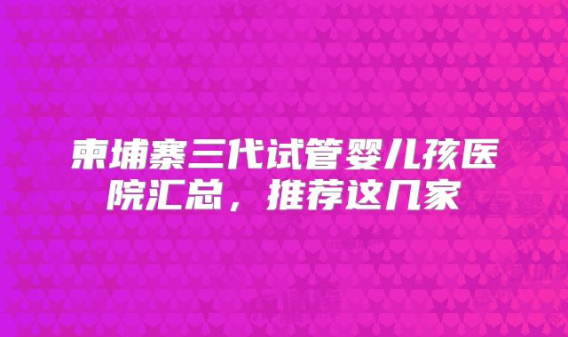 柬埔寨三代试管婴儿孩医院汇总，推荐这几家
