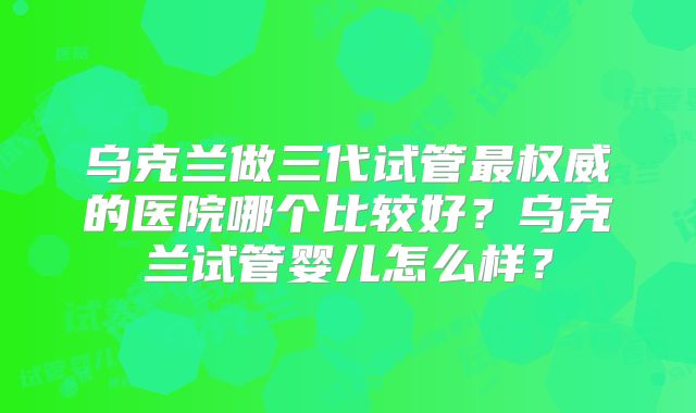乌克兰做三代试管最权威的医院哪个比较好?乌克兰试管婴儿怎么样?