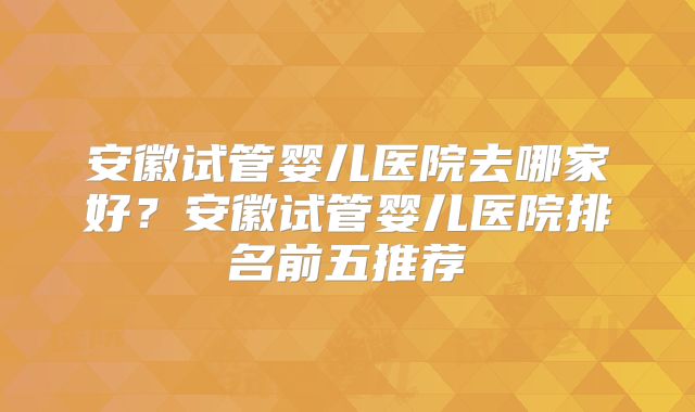 安徽试管婴儿医院去哪家好？安徽试管婴儿医院排名前五推荐