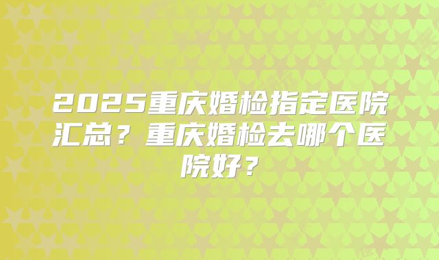 2025重庆婚检指定医院汇总?重庆婚检去哪个医院好?