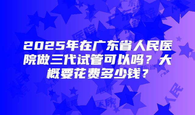 2025年在广东省人民医院做三代试管可以吗？大概要花费多少钱？