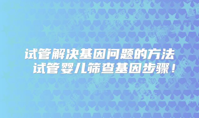 试管解决基因问题的方法 试管婴儿筛查基因步骤！