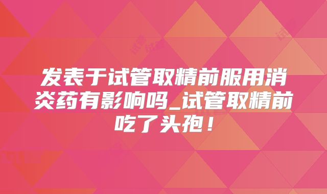 发表于试管取精前服用消炎药有影响吗_试管取精前吃了头孢!