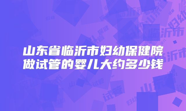 山东省临沂市妇幼保健院做试管的婴儿大约多少钱