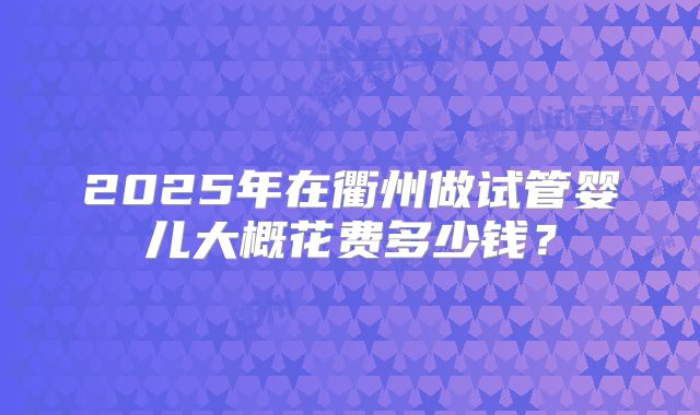 2025年在衢州做试管婴儿大概花费多少钱?