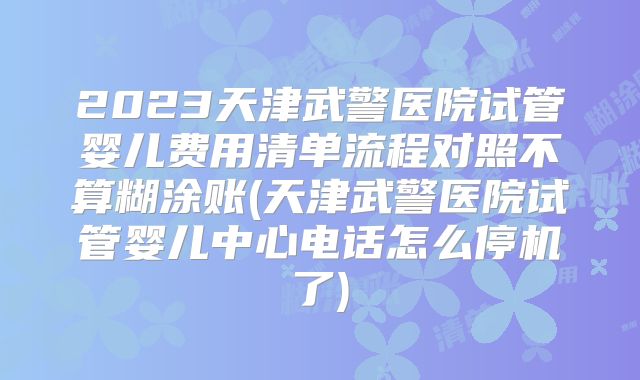2023天津武警医院试管婴儿费用清单流程对照不算糊涂账(天津武警医院试管婴儿中心电话怎么停机了)