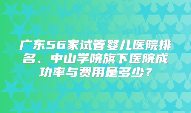 广东56家试管婴儿医院排名、中山学院旗下医院成功率与费用是多少?