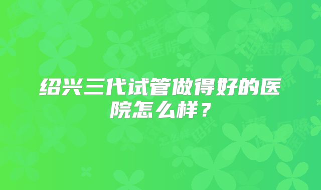 绍兴三代试管做得好的医院怎么样?