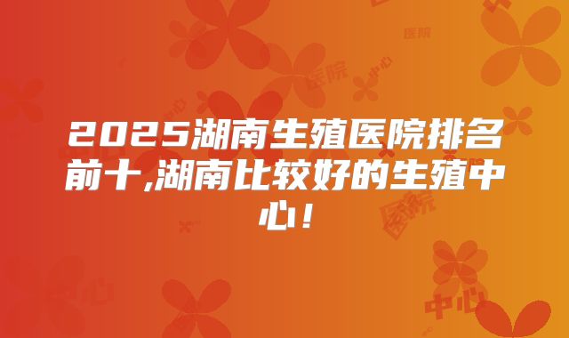 2025湖南生殖医院排名前十,湖南比较好的生殖中心!