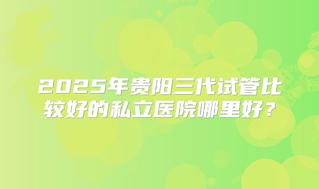 2025年贵阳三代试管比较好的私立医院哪里好?