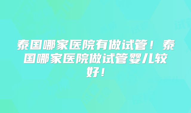 泰国哪家医院有做试管！泰国哪家医院做试管婴儿较好！