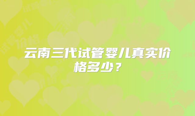 云南三代试管婴儿真实价格多少？