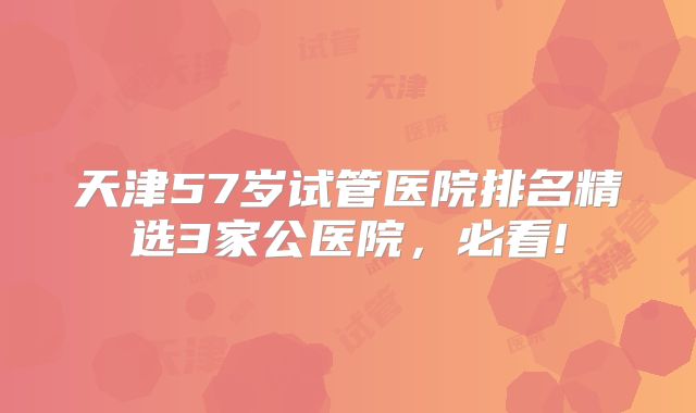天津57岁试管医院排名精选3家公医院，必看!