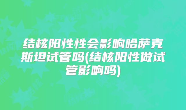 结核阳性性会影响哈萨克斯坦试管吗(结核阳性做试管影响吗)