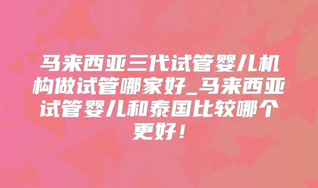 马来西亚三代试管婴儿机构做试管哪家好_马来西亚试管婴儿和泰国比较哪个更好!