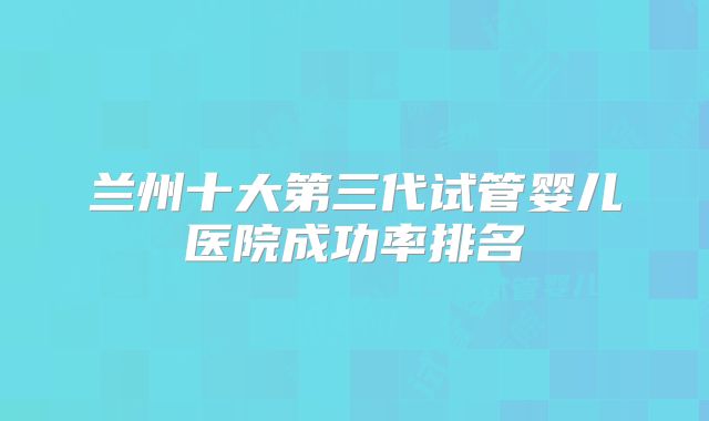 兰州十大第三代试管婴儿医院成功率排名