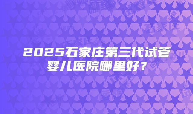 2025石家庄第三代试管婴儿医院哪里好？