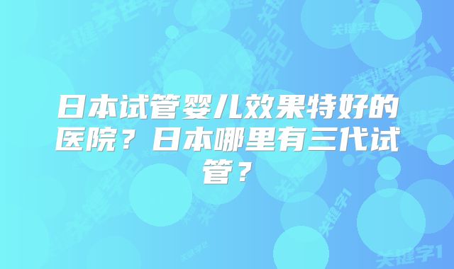 日本试管婴儿效果特好的医院?日本哪里有三代试管?