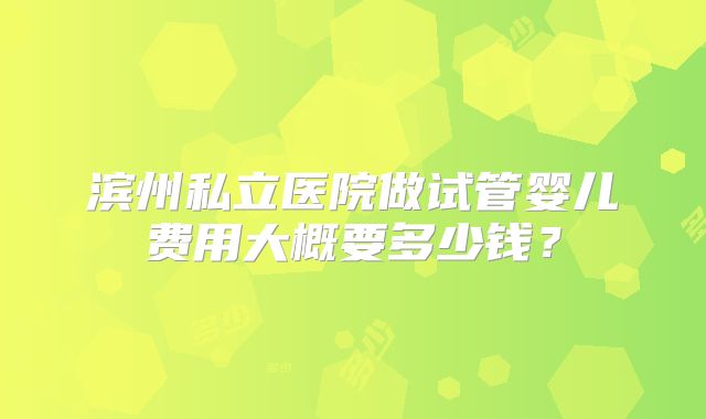 滨州私立医院做试管婴儿费用大概要多少钱？