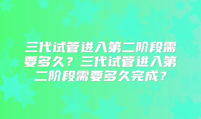 三代试管进入第二阶段需要多久?三代试管进入第二阶段需要多久完成?