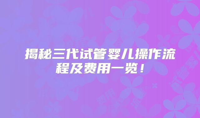 揭秘三代试管婴儿操作流程及费用一览！