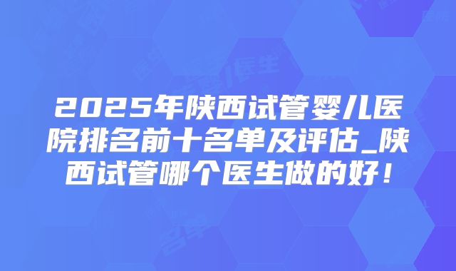 2025年陕西试管婴儿医院排名前十名单及评估_陕西试管哪个医生做的好！
